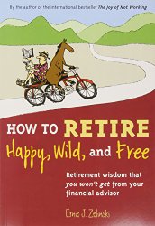 How to Retire Happy, Wild, and Free: Retirement Wisdom That You Won’t Get from Your Financial Advisor