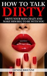 How To Talk Dirty: Drive Your Man Crazy And Make Him Beg To Be With You