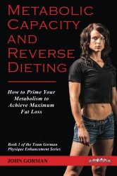 Metabolic Capacity and Reverse Dieting: How To Prime Your Metabolism And Achieve Maximum Fat Loss (Team Gorman Physique Enhancement Series) (Volume 1)