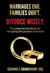 Marriages End. Families Don’t. Divorce Wisely.: The essential handbook for navigating the process of divorce.