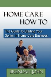 HOME CARE HOW TO – The Guide To Starting Your Senior In Home Care Business