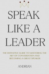 Speak Like a Leader: The Definitve Guide to Mastering the Art of Conversation and Becoming a Great Speaker
