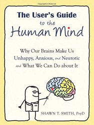 The User’s Guide to the Human Mind: Why Our Brains Make Us Unhappy, Anxious, and Neurotic and What We Can Do about It