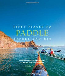 Fifty Places to Paddle Before You Die: Kayaking and Rafting Experts Share the World’s Greatest Destinations