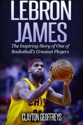 LeBron James: The Inspiring Story of One of Basketball’s Greatest Players